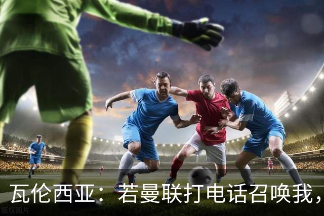 瓦伦西亚：若曼联打电话召唤我，我一定飞奔而去，愿担任任何角色